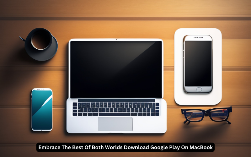 Embrace The Best Of Both Worlds: Download Google Play On MacBook